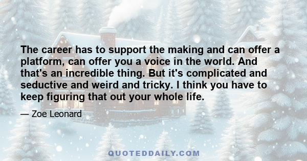 The career has to support the making and can offer a platform, can offer you a voice in the world. And that's an incredible thing. But it's complicated and seductive and weird and tricky. I think you have to keep