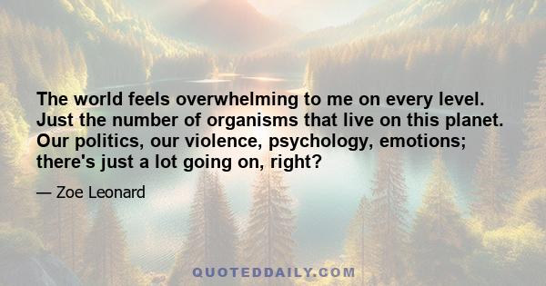 The world feels overwhelming to me on every level. Just the number of organisms that live on this planet. Our politics, our violence, psychology, emotions; there's just a lot going on, right?