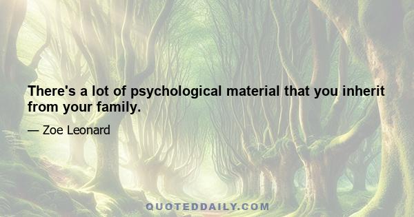 There's a lot of psychological material that you inherit from your family.