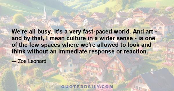 We're all busy. It's a very fast-paced world. And art - and by that, I mean culture in a wider sense - is one of the few spaces where we're allowed to look and think without an immediate response or reaction.