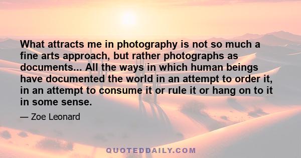 What attracts me in photography is not so much a fine arts approach, but rather photographs as documents... All the ways in which human beings have documented the world in an attempt to order it, in an attempt to