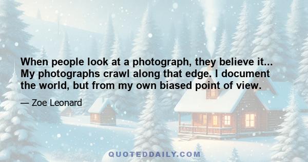 When people look at a photograph, they believe it... My photographs crawl along that edge. I document the world, but from my own biased point of view.