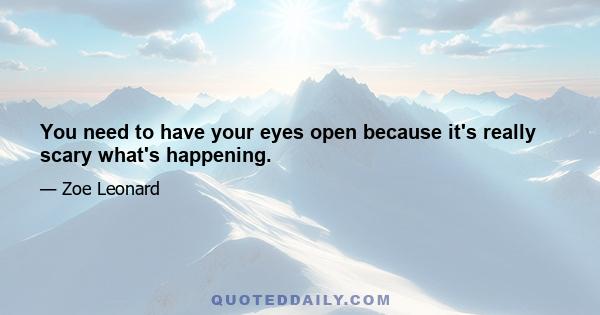 You need to have your eyes open because it's really scary what's happening.