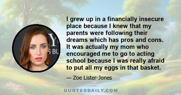 I grew up in a financially insecure place because I knew that my parents were following their dreams which has pros and cons. It was actually my mom who encouraged me to go to acting school because I was really afraid