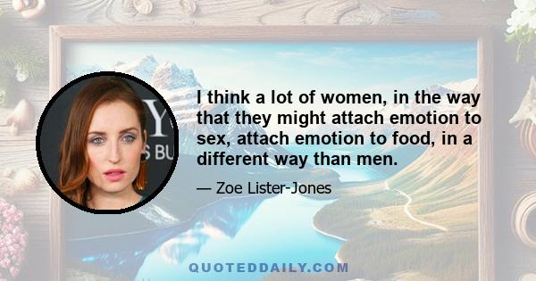 I think a lot of women, in the way that they might attach emotion to sex, attach emotion to food, in a different way than men.