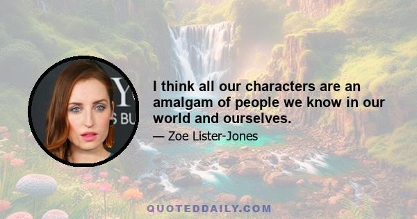 I think all our characters are an amalgam of people we know in our world and ourselves.