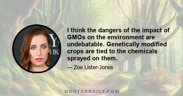 I think the dangers of the impact of GMOs on the environment are undebatable. Genetically modified crops are tied to the chemicals sprayed on them.