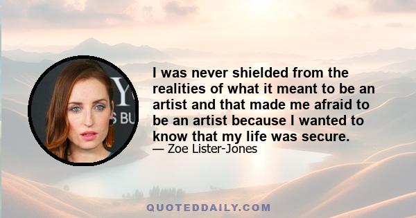 I was never shielded from the realities of what it meant to be an artist and that made me afraid to be an artist because I wanted to know that my life was secure.