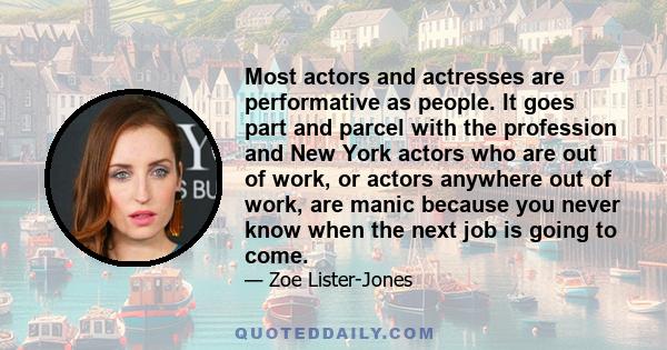 Most actors and actresses are performative as people. It goes part and parcel with the profession and New York actors who are out of work, or actors anywhere out of work, are manic because you never know when the next