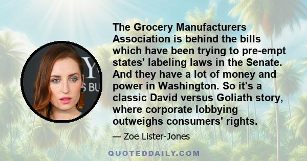 The Grocery Manufacturers Association is behind the bills which have been trying to pre-empt states' labeling laws in the Senate. And they have a lot of money and power in Washington. So it's a classic David versus