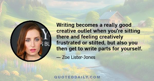 Writing becomes a really good creative outlet when you're sitting there and feeling creatively frustrated or stilted, but also you then get to write parts for yourself.