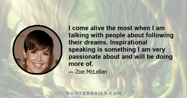 I come alive the most when I am talking with people about following their dreams. Inspirational speaking is something I am very passionate about and will be doing more of.