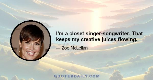 I'm a closet singer-songwriter. That keeps my creative juices flowing.