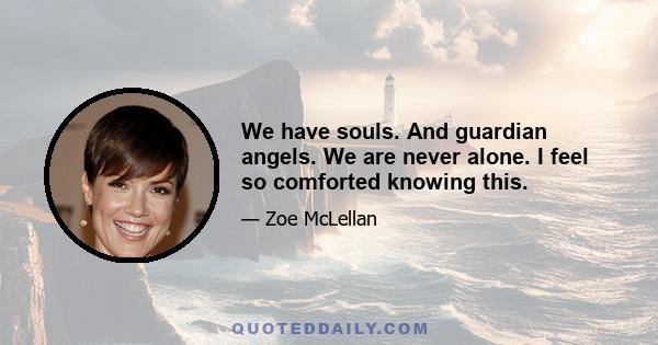 We have souls. And guardian angels. We are never alone. I feel so comforted knowing this.