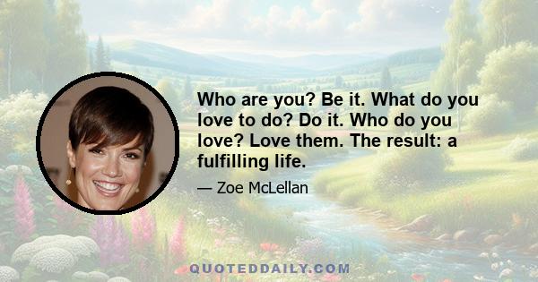 Who are you? Be it. What do you love to do? Do it. Who do you love? Love them. The result: a fulfilling life.