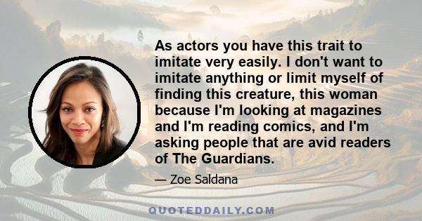 As actors you have this trait to imitate very easily. I don't want to imitate anything or limit myself of finding this creature, this woman because I'm looking at magazines and I'm reading comics, and I'm asking people