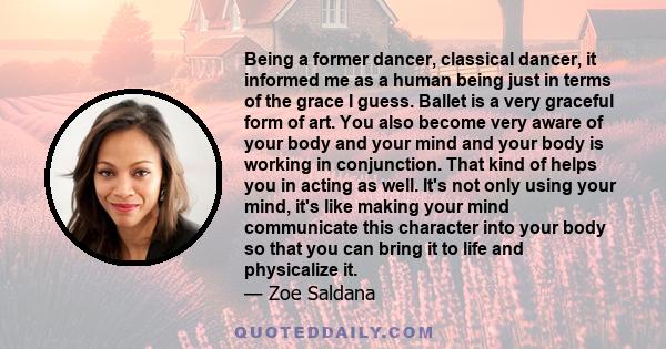 Being a former dancer, classical dancer, it informed me as a human being just in terms of the grace I guess. Ballet is a very graceful form of art. You also become very aware of your body and your mind and your body is