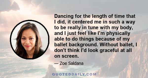 Dancing for the length of time that I did, it centered me in such a way to be really in tune with my body, and I just feel like I'm physically able to do things because of my ballet background. Without ballet, I don't