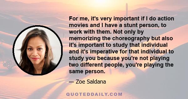 For me, it's very important if I do action movies and I have a stunt person, to work with them. Not only by memorizing the choreography but also it's important to study that individual and it's imperative for that