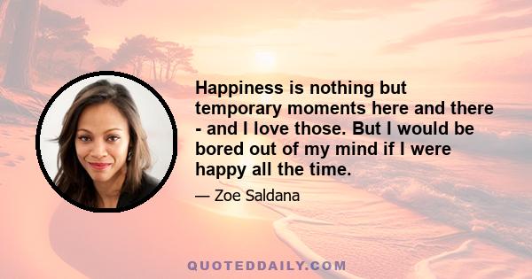 Happiness is nothing but temporary moments here and there - and I love those. But I would be bored out of my mind if I were happy all the time.