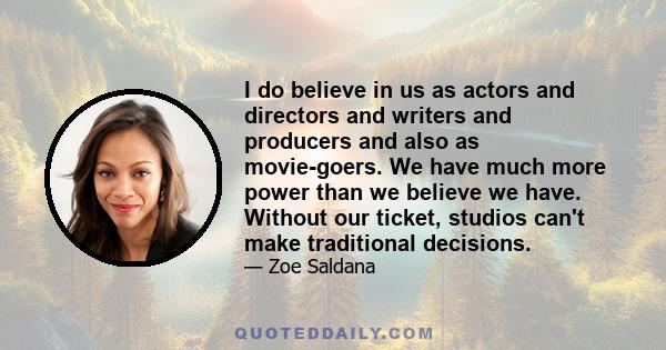 I do believe in us as actors and directors and writers and producers and also as movie-goers. We have much more power than we believe we have. Without our ticket, studios can't make traditional decisions.