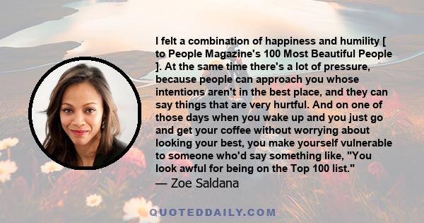 I felt a combination of happiness and humility [ to People Magazine's 100 Most Beautiful People ]. At the same time there's a lot of pressure, because people can approach you whose intentions aren't in the best place,