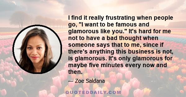 I find it really frustrating when people go, I want to be famous and glamorous like you. It's hard for me not to have a bad thought when someone says that to me, since if there's anything this business is not, is