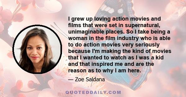 I grew up loving action movies and films that were set in supernatural, unimaginable places. So I take being a woman in the film industry who is able to do action movies very seriously because I'm making the kind of