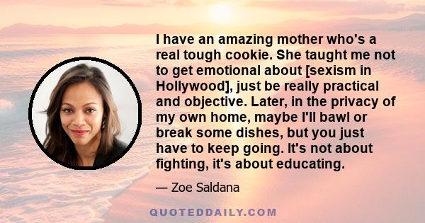 I have an amazing mother who's a real tough cookie. She taught me not to get emotional about [sexism in Hollywood], just be really practical and objective. Later, in the privacy of my own home, maybe I'll bawl or break