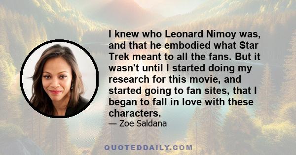 I knew who Leonard Nimoy was, and that he embodied what Star Trek meant to all the fans. But it wasn't until I started doing my research for this movie, and started going to fan sites, that I began to fall in love with