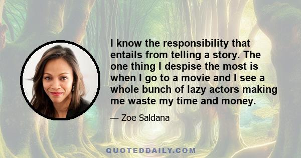 I know the responsibility that entails from telling a story. The one thing I despise the most is when I go to a movie and I see a whole bunch of lazy actors making me waste my time and money.