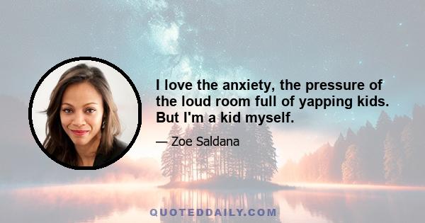 I love the anxiety, the pressure of the loud room full of yapping kids. But I'm a kid myself.