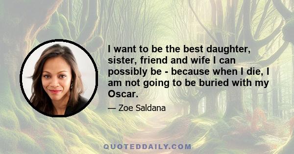 I want to be the best daughter, sister, friend and wife I can possibly be - because when I die, I am not going to be buried with my Oscar.