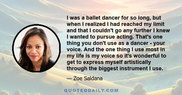 I was a ballet dancer for so long, but when I realized I had reached my limit and that I couldn't go any further I knew I wanted to pursue acting. That's one thing you don't use as a dancer - your voice. And the one