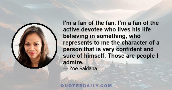 I'm a fan of the fan. I'm a fan of the active devotee who lives his life believing in something, who represents to me the character of a person that is very confident and sure of himself. Those are people I admire.