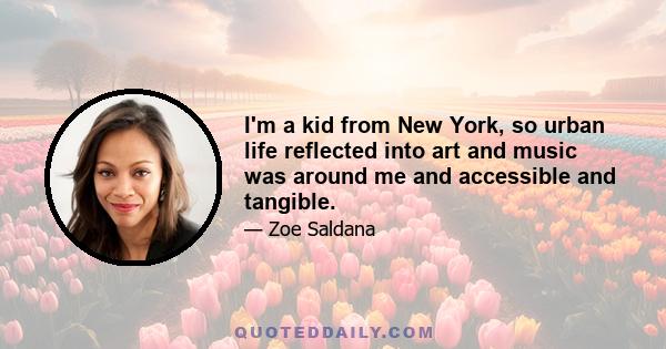 I'm a kid from New York, so urban life reflected into art and music was around me and accessible and tangible.