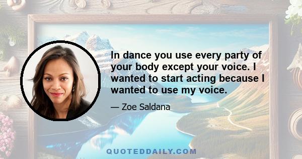 In dance you use every party of your body except your voice. I wanted to start acting because I wanted to use my voice.