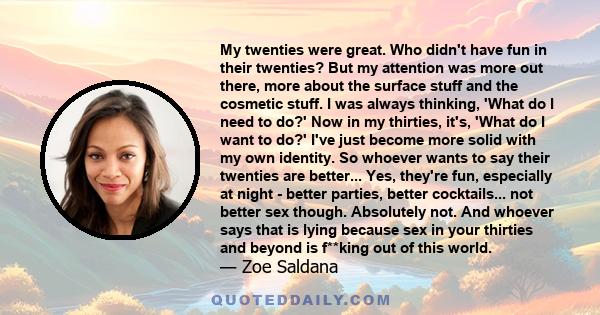 My twenties were great. Who didn't have fun in their twenties? But my attention was more out there, more about the surface stuff and the cosmetic stuff. I was always thinking, 'What do I need to do?' Now in my thirties, 