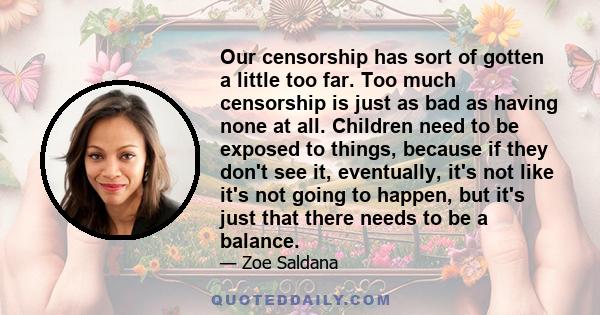 Our censorship has sort of gotten a little too far. Too much censorship is just as bad as having none at all. Children need to be exposed to things, because if they don't see it, eventually, it's not like it's not going 