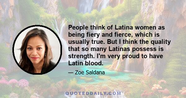 People think of Latina women as being fiery and fierce, which is usually true. But I think the quality that so many Latinas possess is strength. I'm very proud to have Latin blood.