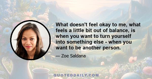 What doesn't feel okay to me, what feels a little bit out of balance, is when you want to turn yourself into something else - when you want to be another person.