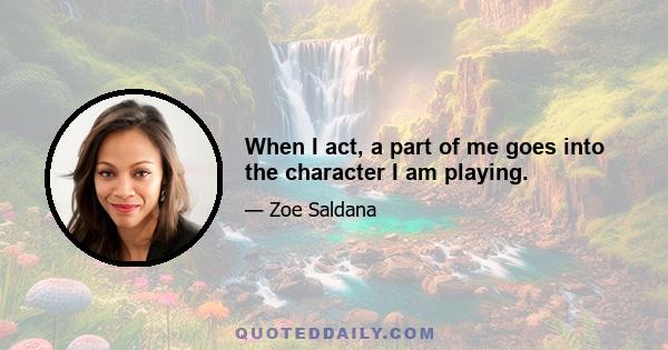 When I act, a part of me goes into the character I am playing.