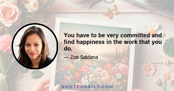 You have to be very committed and find happiness in the work that you do.