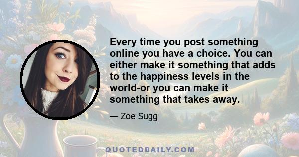 Every time you post something online you have a choice. You can either make it something that adds to the happiness levels in the world-or you can make it something that takes away.