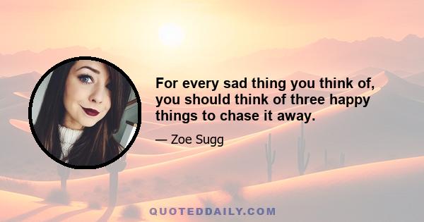 For every sad thing you think of, you should think of three happy things to chase it away.