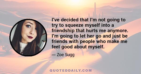 I've decided that I'm not going to try to squeeze myself into a friendship that hurts me anymore. I'm going to let her go and just be friends with people who make me feel good about myself.