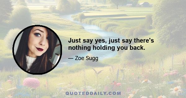 Just say yes, just say there's nothing holding you back.