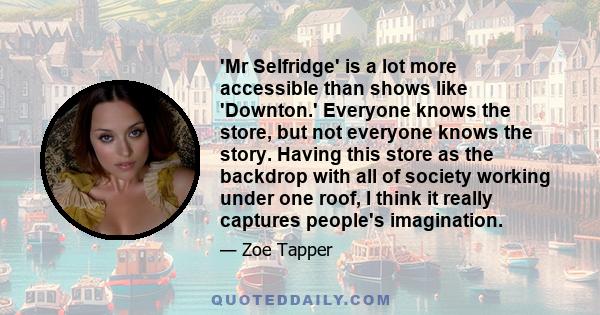 'Mr Selfridge' is a lot more accessible than shows like 'Downton.' Everyone knows the store, but not everyone knows the story. Having this store as the backdrop with all of society working under one roof, I think it