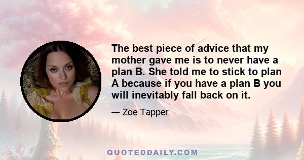 The best piece of advice that my mother gave me is to never have a plan B. She told me to stick to plan A because if you have a plan B you will inevitably fall back on it.