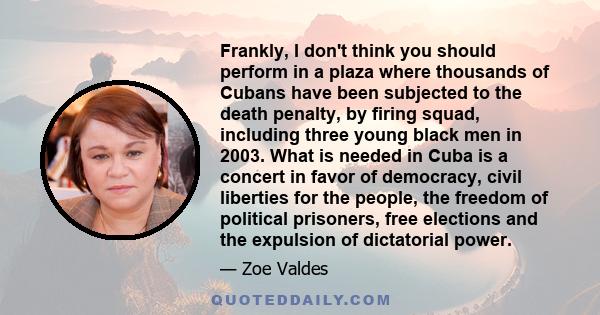 Frankly, I don't think you should perform in a plaza where thousands of Cubans have been subjected to the death penalty, by firing squad, including three young black men in 2003. What is needed in Cuba is a concert in